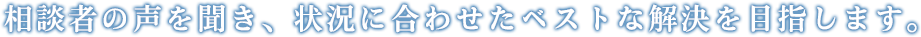 相談者の声を聞き、状況に合わせたベストな解決を目指します。